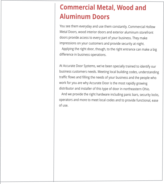 Commercial Metal, Wood and Aluminum Doors You see them everyday and use them constantly. Commercial Hollow Metal Doors, wood interior doors and exterior aluminum storefront doors provide access to every part of your business. They make impressions on your customers and provide security at night.    Applying the right door, though, to the right entrance can make a big difference in business operations.  At Accurate Door Systems, we've been specially trained to identify our business customers needs. Meeting local building codes, understanding traffic flows and filling the needs of your business and the people who work for you are why Accurate Door is the most rapidly growing distributor and installer of this type of door in northeastern Ohio.    And we provide the right hardware including panic bars, security locks, operators and more to meet local codes and to provide functional, ease of use.
